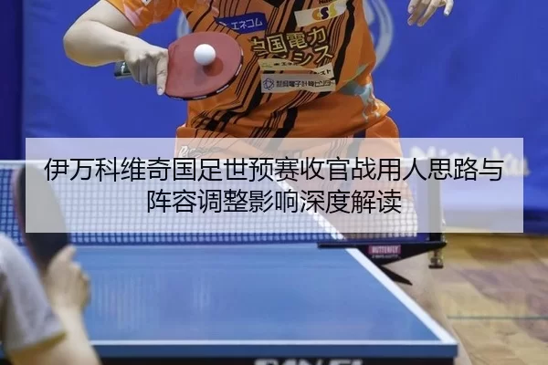 伊万科维奇国足世预赛收官战用人思路与阵容调整影响深度解读
